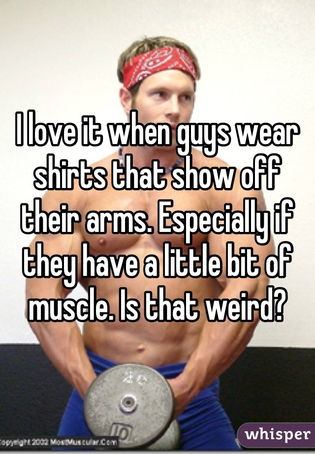 I love it when guys wear shirts that show off their arms. Especially if they have a little bit of muscle. Is that weird?