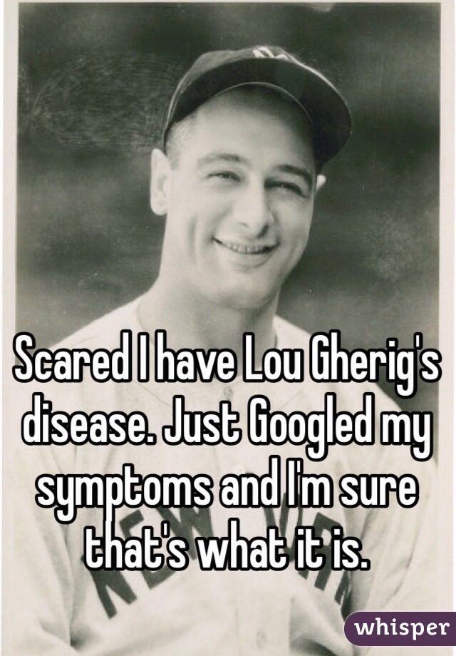 Scared I have Lou Gherig's disease. Just Googled my symptoms and I'm sure that's what it is. 