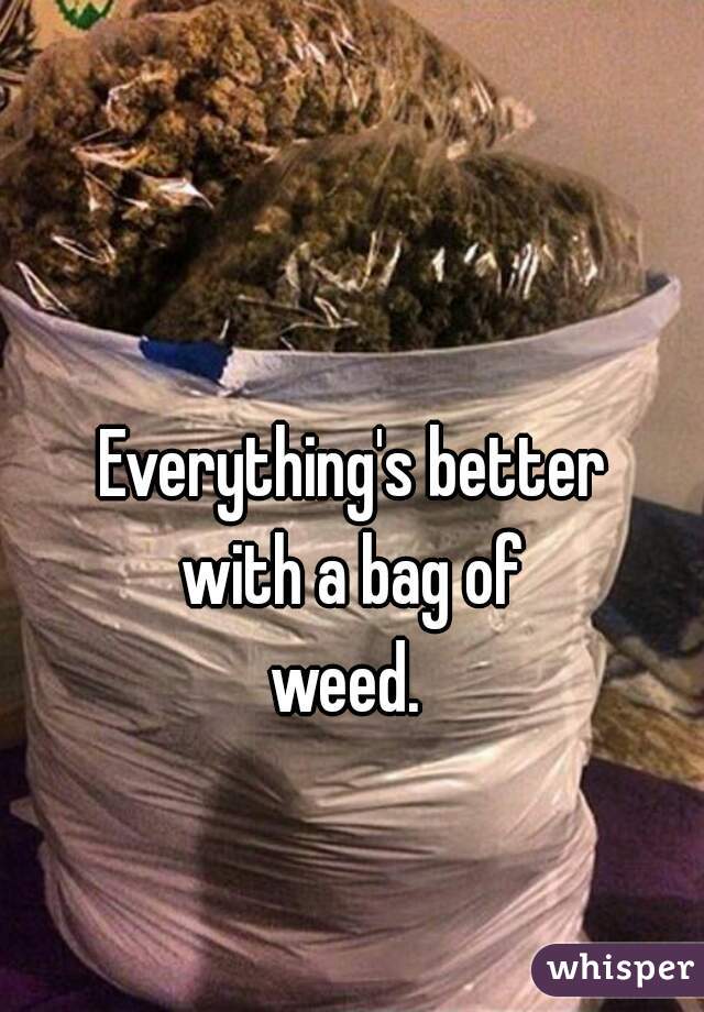 Everything's better
with a bag of
weed. 