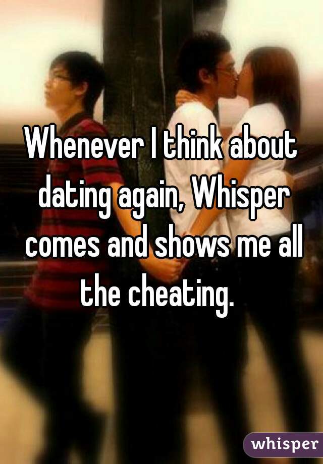 Whenever I think about dating again, Whisper comes and shows me all the cheating.  