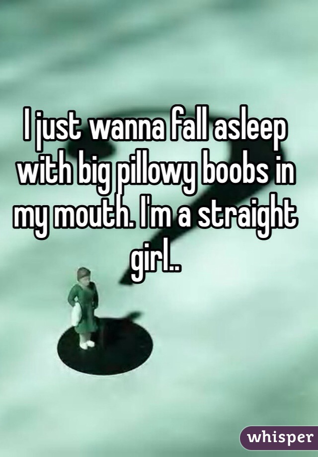 I just wanna fall asleep with big pillowy boobs in my mouth. I'm a straight girl.. 