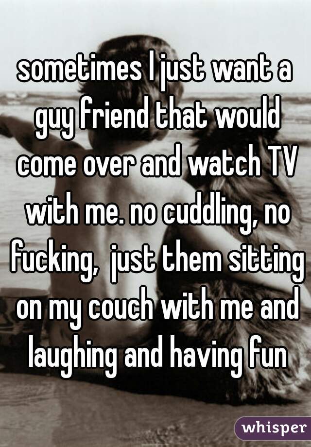 sometimes I just want a guy friend that would come over and watch TV with me. no cuddling, no fucking,  just them sitting on my couch with me and laughing and having fun