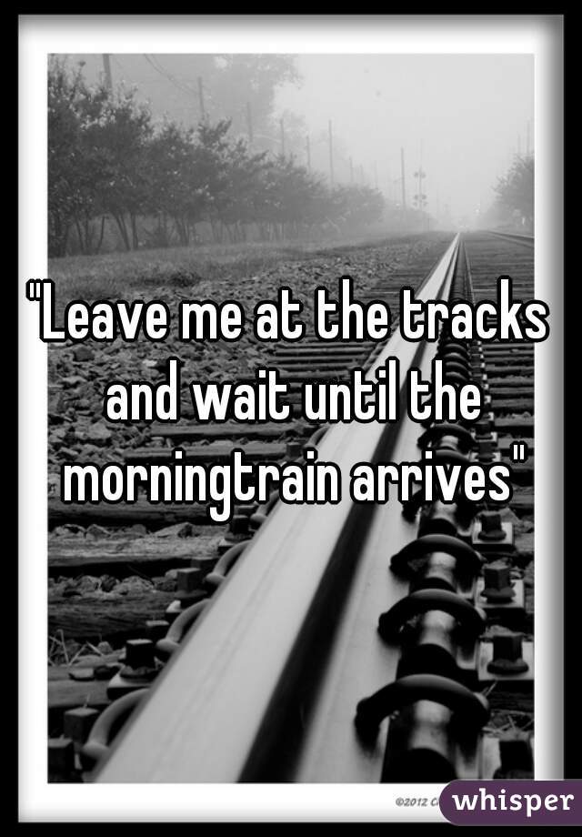 "Leave me at the tracks and wait until the morningtrain arrives"