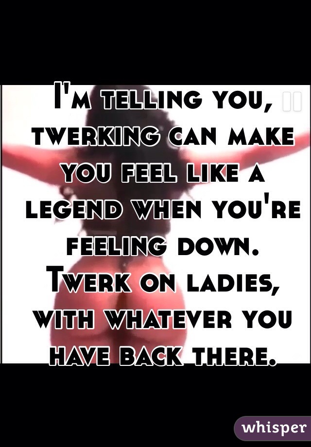 I'm telling you, twerking can make you feel like a legend when you're feeling down.
Twerk on ladies, with whatever you have back there.