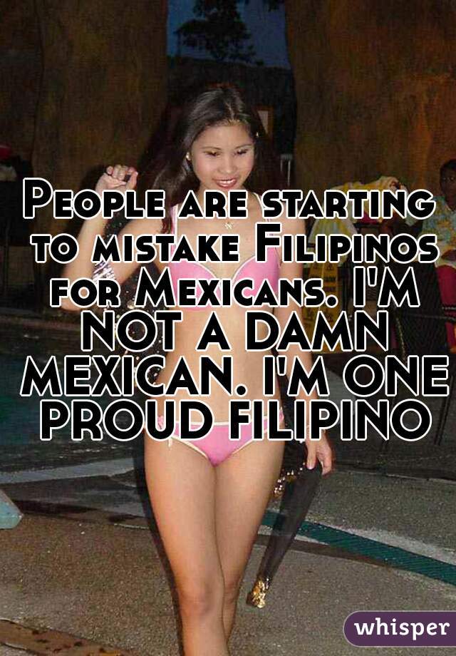 People are starting to mistake Filipinos for Mexicans. I'M NOT A DAMN MEXICAN. I'M ONE PROUD FILIPINO.