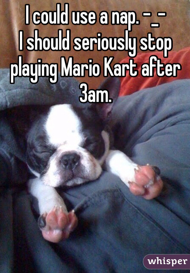 I could use a nap. -_- 
I should seriously stop playing Mario Kart after 3am. 