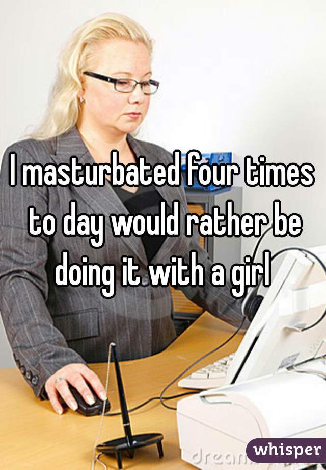 I masturbated four times to day would rather be doing it with a girl 