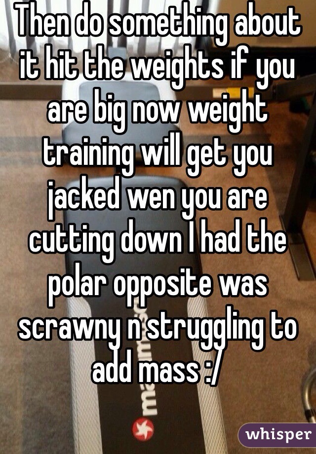 Then do something about it hit the weights if you are big now weight training will get you jacked wen you are cutting down I had the polar opposite was scrawny n struggling to add mass :/