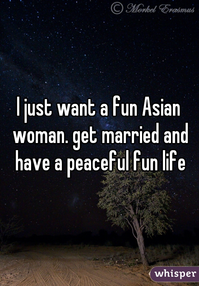 I just want a fun Asian woman. get married and have a peaceful fun life