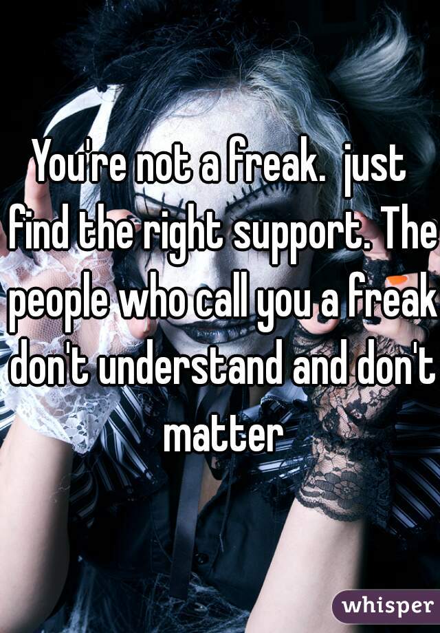 You're not a freak.  just find the right support. The people who call you a freak don't understand and don't matter