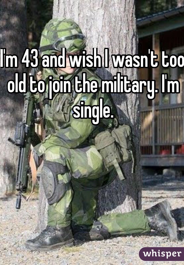 I'm 43 and wish I wasn't too old to join the military. I'm single.