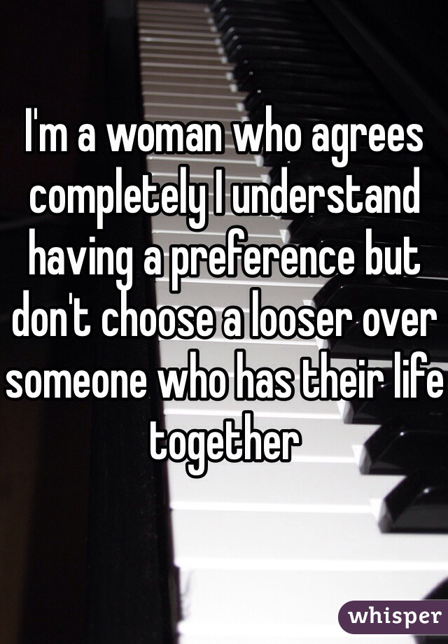 I'm a woman who agrees completely I understand having a preference but don't choose a looser over someone who has their life together 