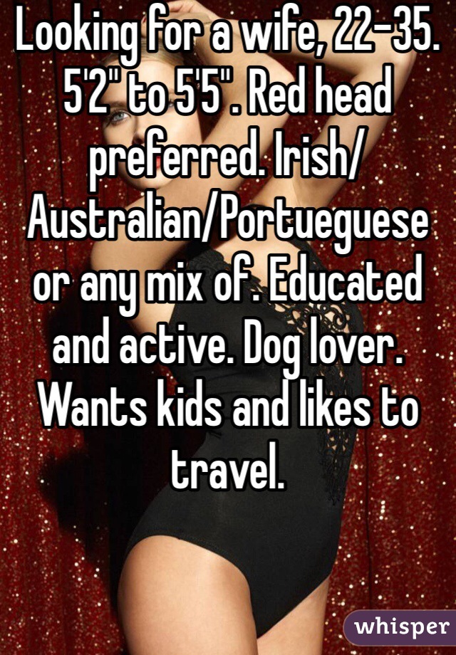 Looking for a wife, 22-35. 5'2" to 5'5". Red head preferred. Irish/Australian/Portueguese or any mix of. Educated and active. Dog lover. Wants kids and likes to travel.