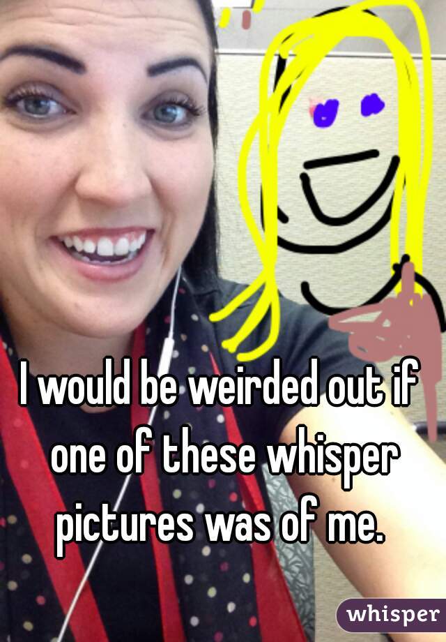 I would be weirded out if one of these whisper pictures was of me. 
