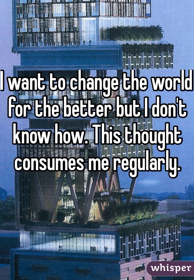 I want to change the world for the better but I don't know how. This thought consumes me regularly. 