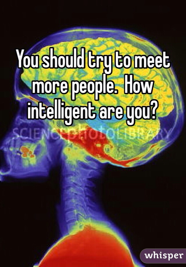 You should try to meet more people.  How intelligent are you?