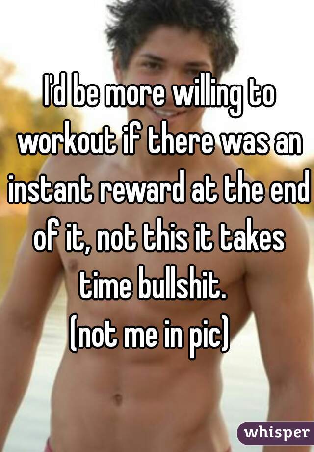  I'd be more willing to workout if there was an instant reward at the end of it, not this it takes time bullshit.  
(not me in pic)  