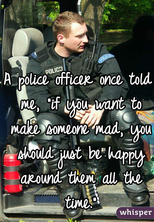 A police officer once told me, "if you want to make someone mad, you should just be happy around them all the time."