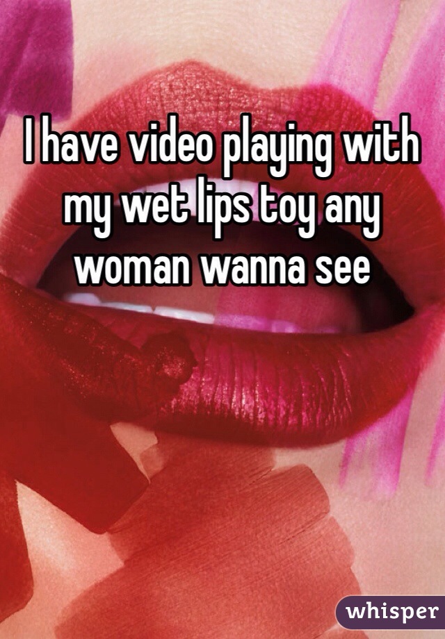 I have video playing with my wet lips toy any woman wanna see