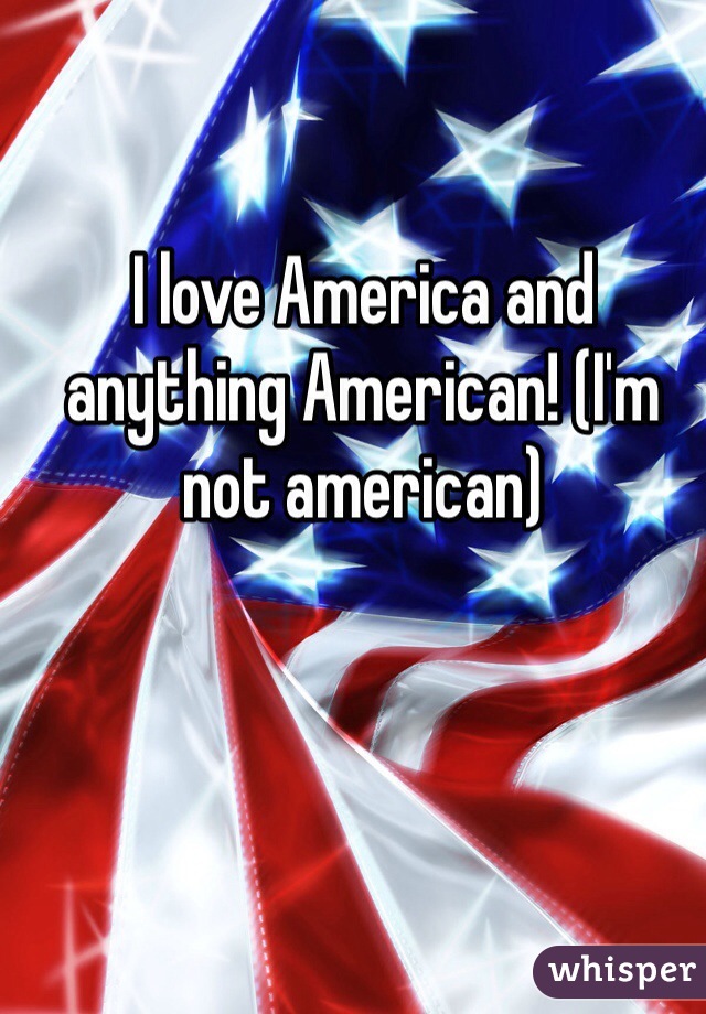 I love America and anything American! (I'm not american)