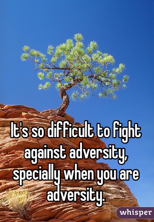 It's so difficult to fight against adversity, specially when you are adversity. 