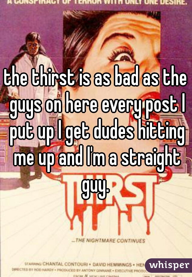 the thirst is as bad as the guys on here every post I put up I get dudes hitting me up and I'm a straight guy. 