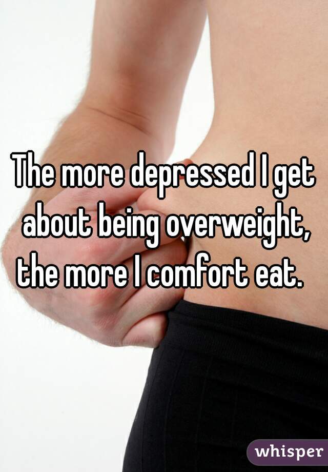 The more depressed I get about being overweight, the more I comfort eat.  