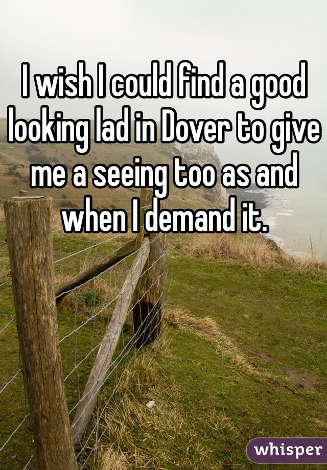 I wish I could find a good looking lad in Dover to give me a seeing too as and when I demand it.