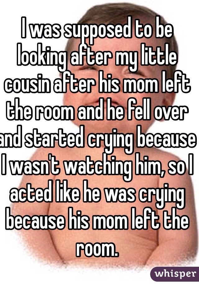 I was supposed to be looking after my little cousin after his mom left the room and he fell over and started crying because I wasn't watching him, so I acted like he was crying because his mom left the room.