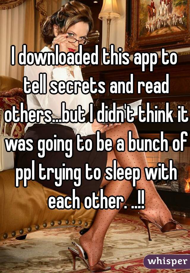I downloaded this app to tell secrets and read others...but I didn't think it was going to be a bunch of ppl trying to sleep with each other. ..!!