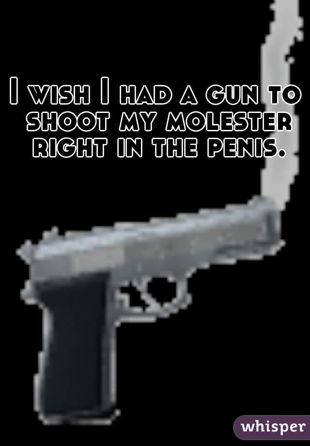 I wish I had a gun to shoot my molester right in the penis.