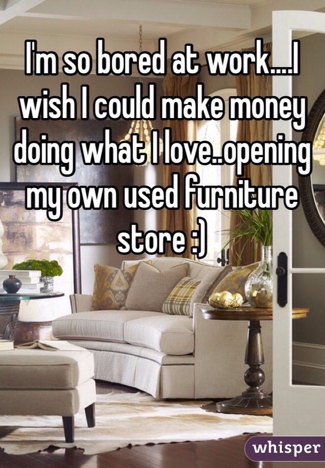 I'm so bored at work....I wish I could make money doing what I love..opening my own used furniture store :)