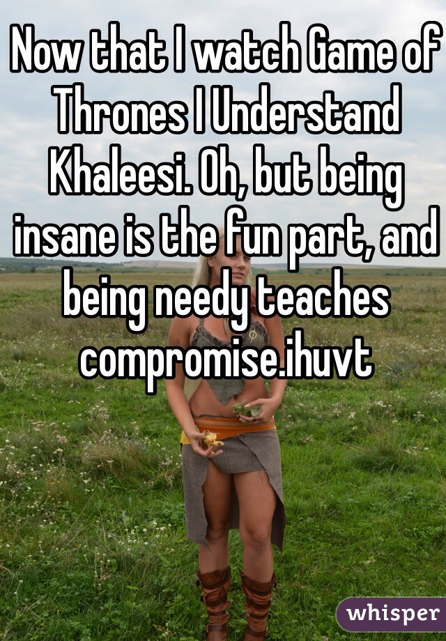 Now that I watch Game of Thrones I Understand Khaleesi. Oh, but being insane is the fun part, and being needy teaches compromise.ihuvt