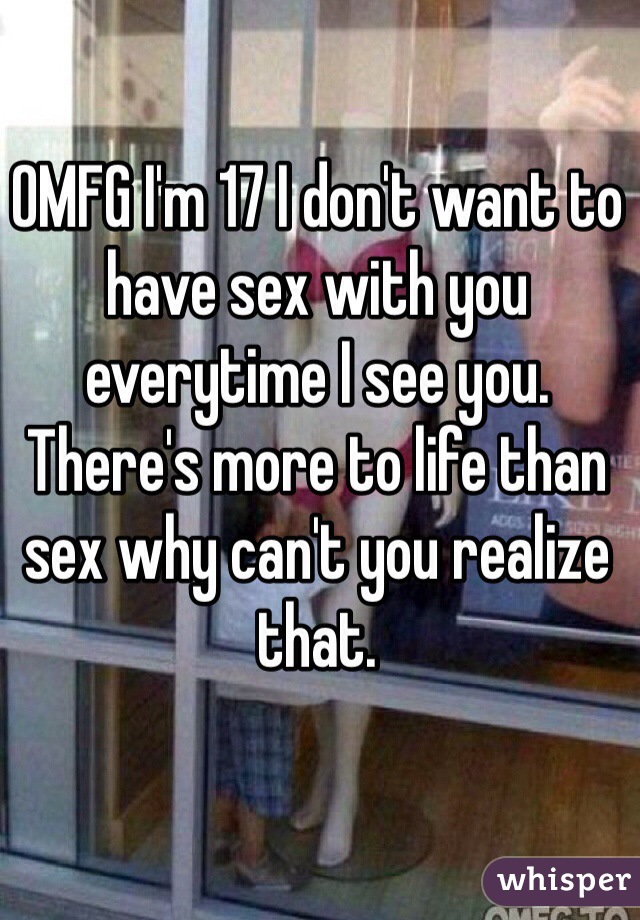OMFG I'm 17 I don't want to have sex with you everytime I see you. There's more to life than sex why can't you realize that. 
