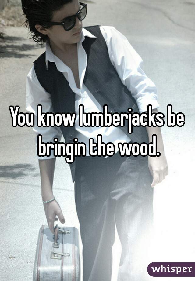 You know lumberjacks be bringin the wood.
