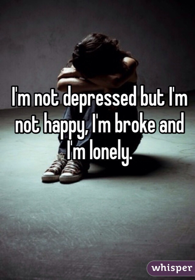 I'm not depressed but I'm not happy, I'm broke and I'm lonely. 