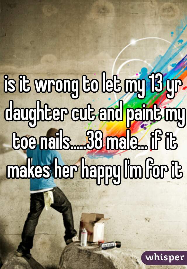 is it wrong to let my 13 yr daughter cut and paint my toe nails.....38 male... if it makes her happy I'm for it
