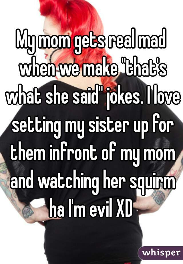 My mom gets real mad when we make "that's what she said" jokes. I love setting my sister up for them infront of my mom and watching her squirm ha I'm evil XD 