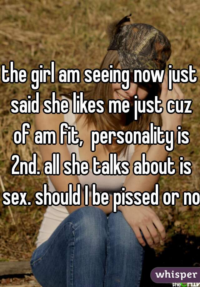 the girl am seeing now just said she likes me just cuz of am fit,  personality is 2nd. all she talks about is sex. should I be pissed or not