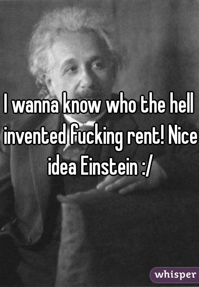 I wanna know who the hell invented fucking rent! Nice idea Einstein :/
