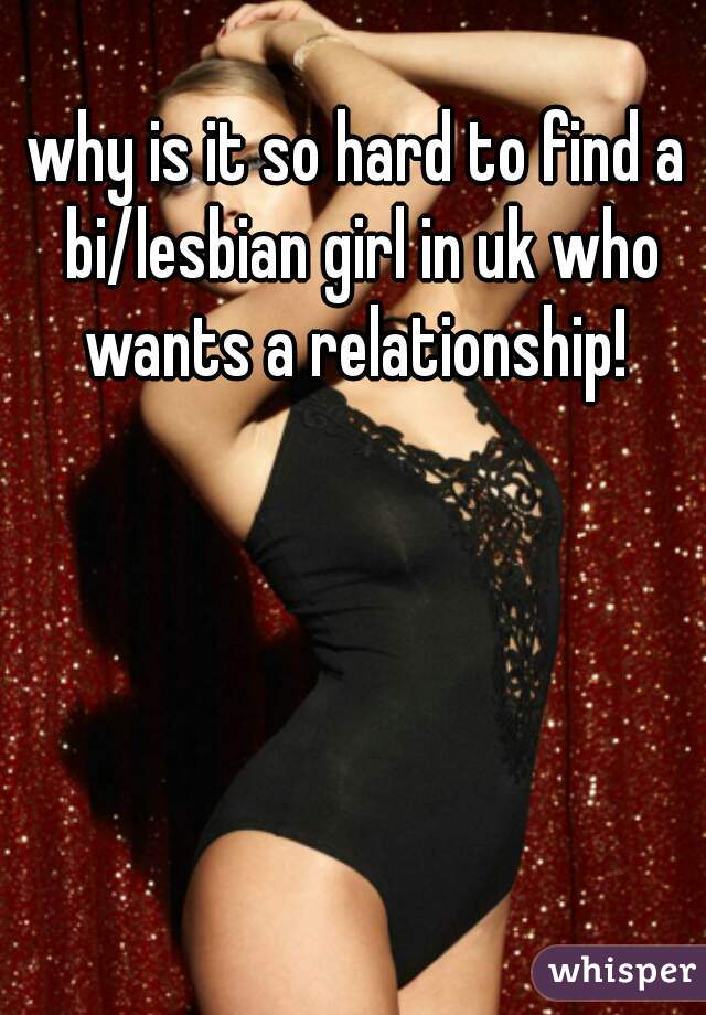 why is it so hard to find a bi/lesbian girl in uk who wants a relationship! 