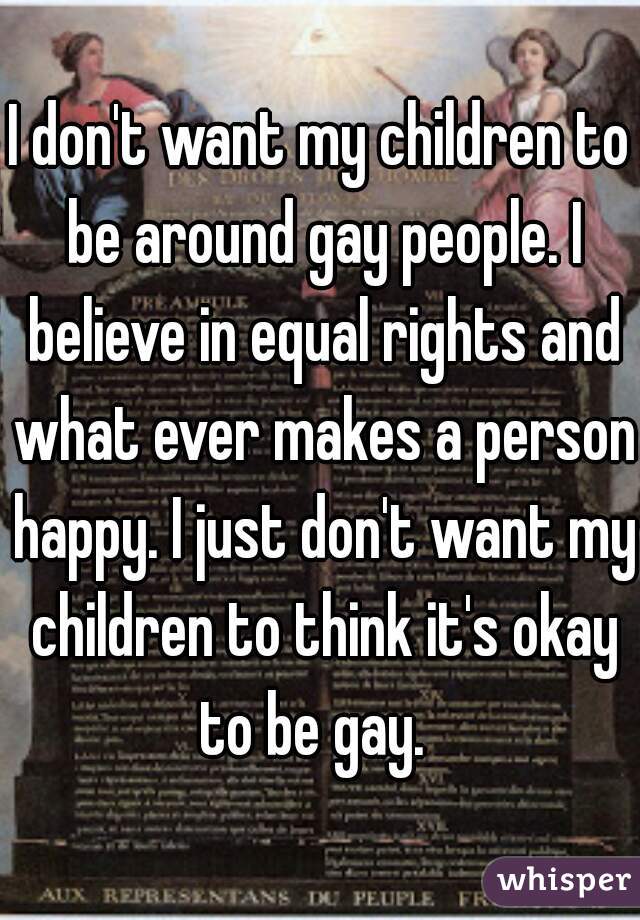 I don't want my children to be around gay people. I believe in equal rights and what ever makes a person happy. I just don't want my children to think it's okay to be gay.  