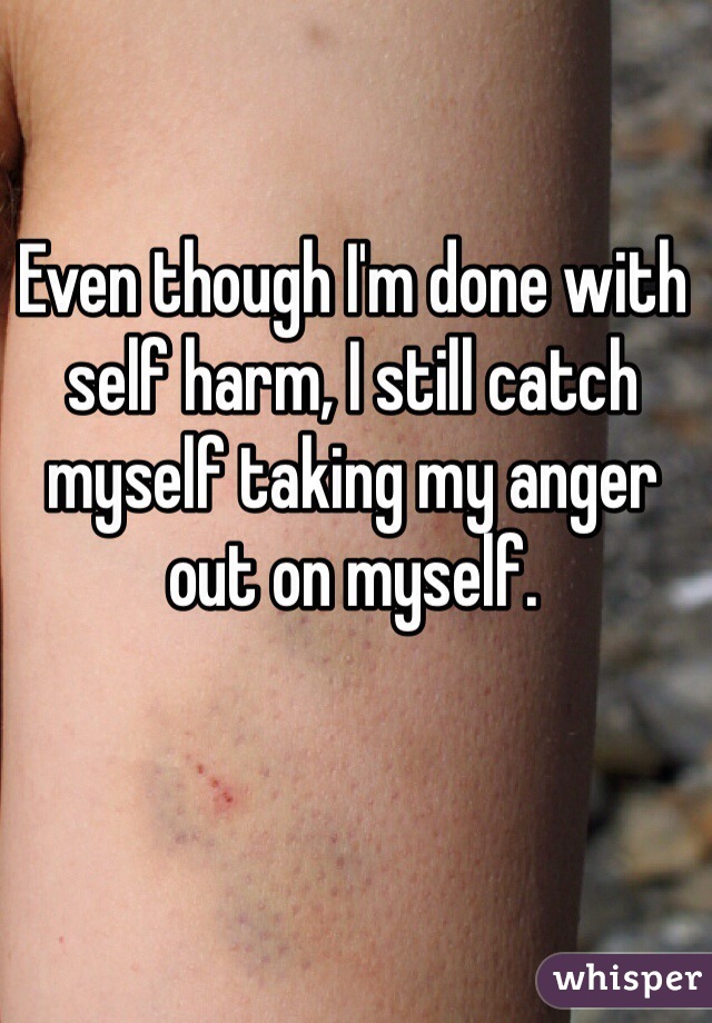 Even though I'm done with self harm, I still catch myself taking my anger out on myself.