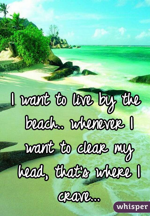 I want to live by the beach.. whenever I want to clear my head, that's where I crave...