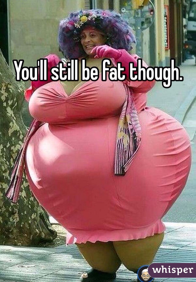 You'll still be fat though. 