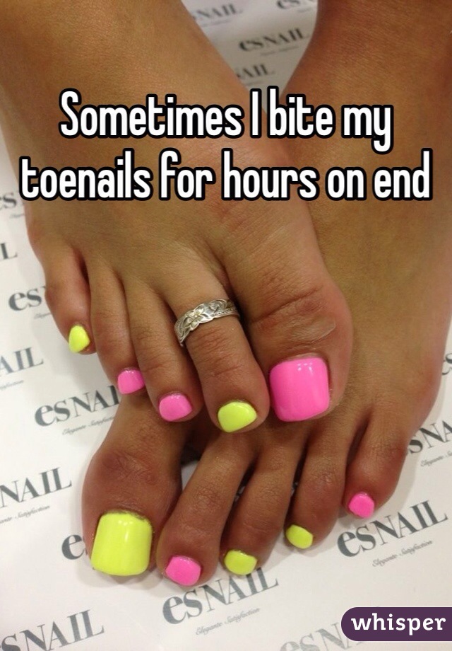Sometimes I bite my toenails for hours on end