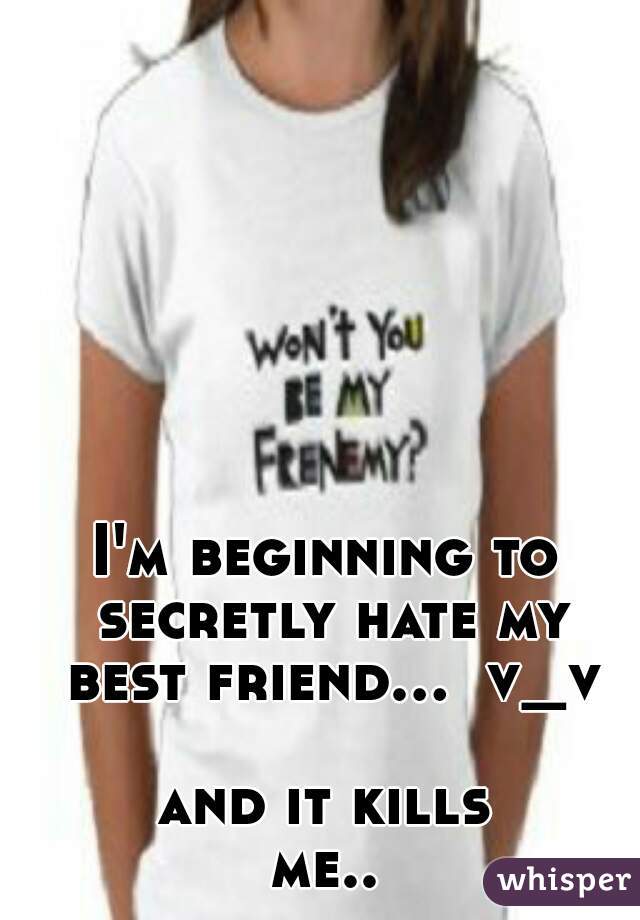 I'm beginning to secretly hate my best friend...  v_v  

and it kills
me..