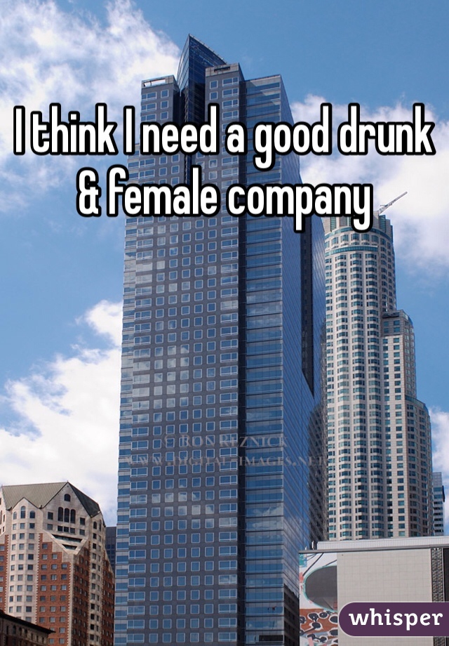 I think I need a good drunk & female company 
