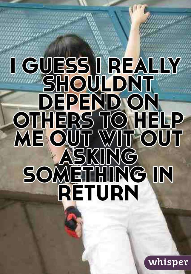 I GUESS I REALLY SHOULDNT DEPEND ON OTHERS TO HELP ME OUT WIT OUT ASKING SOMETHING IN RETURN
