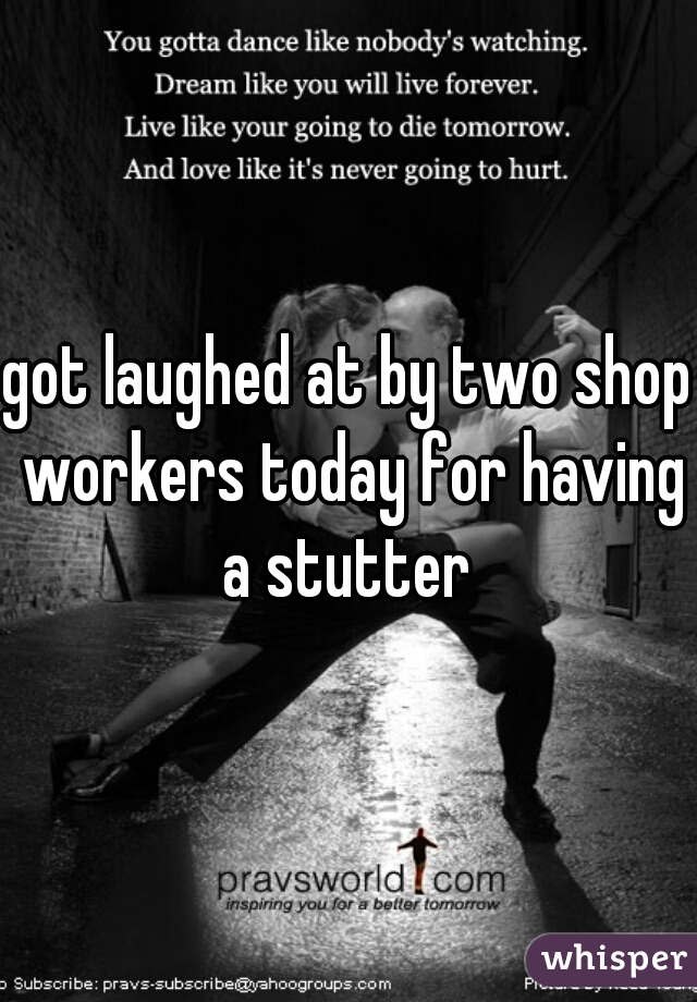 got laughed at by two shop workers today for having a stutter 